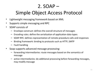 2. SOAP –
Simple Object Access Protocol
• Lightweight messaging framework based on XML
• Supports simple messaging and RPC
• SOAP consists of
– Envelope construct: defines the overall structure of messages
– Encoding rules: define the serialization of application data types
– SOAP RPC: defines representation of remote procedure calls and responses
– Binding framework: binding to protocols such as HTTP, SMTP
– Fault handling
• Soap supports advanced message processing:
– forwarding intermediaries: route messages based on the semantics of
message
– active intermediaries: do additional processing before forwarding messages,
may modify message
13
 