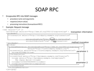 SOAP RPC
• Encapsulate RPC into SOAP messages
– procedure name and arguments
– response (return value)
– processing instructions (transactional RPC!)
• Example: Request message
<?xml version='1.0' ?>
<env:Envelope xmlns:env="http://www.w3.org/2002/12/soap-envelope" >
<env:Header>
<t:transaction xmlns:t="http://thirdparty.example.org/transaction"
env:encodingStyle="http://example.com/encoding"
env:mustUnderstand="true" >5</t:transaction>
</env:Header>
<env:Body>
<m:chargeReservation env:encodingStyle="http://www.w3.org/2002/12/soap-encoding"
xmlns:m="http://travelcompany.example.org/">
<m:reservation xmlns:m="http://travelcompany.example.org/reservation">
<m:code>FT35ZBQ</m:code>
</m:reservation>
<o:creditCard xmlns:o="http://mycompany.example.com/financial">
<n:name xmlns:n="http://mycompany.example.com/employees">
Åke Jógvan Øyvind </n:name>
<o:number>123456789099999</o:number>
<o:expiration>2005-02</o:expiration>
</o:creditCard>
</m:chargeReservation>
</env:Body>
transaction information
TID method invocation
parameter 1
parameter 2
 