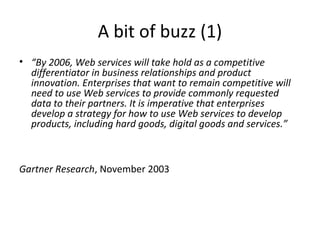 A bit of buzz (1)
• “By 2006, Web services will take hold as a competitive
differentiator in business relationships and product
innovation. Enterprises that want to remain competitive will
need to use Web services to provide commonly requested
data to their partners. It is imperative that enterprises
develop a strategy for how to use Web services to develop
products, including hard goods, digital goods and services.”
Gartner Research, November 2003
 