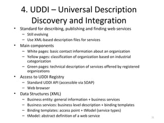 4. UDDI – Universal Description
Discovery and Integration
• Standard for describing, publishing and finding web services
– Still evolving
– Use XML-based description files for services
• Main components
– White pages: basic contact information about an organization
– Yellow pages: classification of organization based on industrial
categorization
– Green pages: technical description of services offered by registered
organizations
• Access to UDDI Registry
– Standard UDDI API (accessible via SOAP)
– Web browser
• Data Structures (XML)
– Business entity: general information + business services
– Business services: business level description + binding templates
– Binding templates: access point + tModel (service types)
– tModel: abstract definition of a web service 31
 