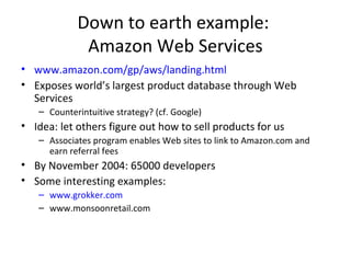 Down to earth example:
Amazon Web Services
• www.amazon.com/gp/aws/landing.html
• Exposes world’s largest product database through Web
Services
– Counterintuitive strategy? (cf. Google)
• Idea: let others figure out how to sell products for us
– Associates program enables Web sites to link to Amazon.com and
earn referral fees
• By November 2004: 65000 developers
• Some interesting examples:
– www.grokker.com
– www.monsoonretail.com
 
