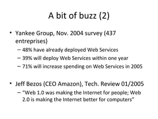 A bit of buzz (2)
• Yankee Group, Nov. 2004 survey (437
entreprises)
– 48% have already deployed Web Services
– 39% will deploy Web Services within one year
– 71% will increase spending on Web Services in 2005
• Jeff Bezos (CEO Amazon), Tech. Review 01/2005
– “Web 1.0 was making the Internet for people; Web
2.0 is making the Internet better for computers”
 