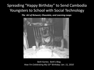 Spreading “Happy Birthday” to Send Cambodia Youngsters to School with Social Technology The  Art of Retweet, Chocolate, and Learning Loops Beth Kanter,  Beth’s Blog How I’m Celebrating My 53rd Birthday: Jan. 11, 2010 
