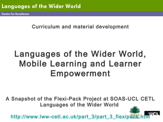 Centre for Excellence Languages   of the Wider World Curriculum and material development Languages of the Wider World, Mobile Learning and Learner Empowerment A Snapshot of the Flexi-Pack Project at SOAS-UCL CETL Languages of the Wider World  http://www.lww-cetl.ac.uk/part_3/part_3_flexipack.htm 