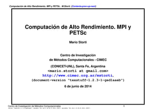Computación de Alto Rendimiento. MPI y PETSc . M.Storti. (Contents-prev-up-next)
Computación de Alto Rendimiento. MPI y
PETSc
Mario Storti
Centro de Investigación
de Métodos Computacionales - CIMEC
(CONICET-UNL), Santa Fe, Argentina
<mario.storti at gmail.com>
http://www.cimec.org.ar/mstorti,
(document-version "HPCMC.0-18-g297a1e0")
22 de mayo de 2016
Centro de Investigación de Métodos Computacionales 1
(docver "HPCMC.0-18-g297a1e0") (docdate "Sun May 22 20:10:05 2016 -0300") (procdate "Sun May 22 20:49:09 2016 -0300")
 