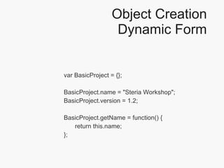 Object Creation Dynamic Form var BasicProject = {}; BasicProject.name = "Steria Workshop"; BasicProject.version = 1.2; BasicProject.getName = function() { return this.name; }; 