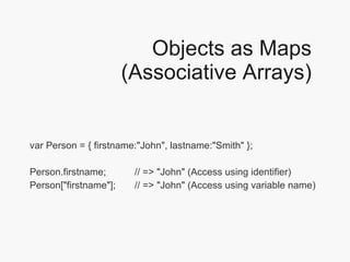 Objects as Maps (Associative Arrays) var Person = { firstname:"John", lastname:"Smith" }; Person.firstname;  // => "John" (Access using identifier) Person["firstname"];  // => "John" (Access using variable name)  
