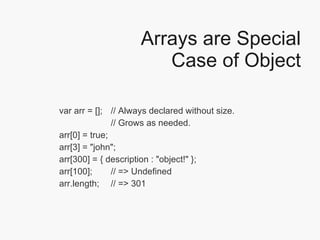 Arrays are Special Case of Object var arr = [];  // Always declared without size.  // Grows as needed. arr[0] = true; arr[3] = "john"; arr[300] = { description : "object!" }; arr[100];  // => Undefined  arr.length;  // => 301 