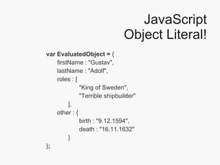 JavaScript Object Literal! var EvaluatedObject =  { firstName : "Gustav", lastName : "Adolf", roles : [ "King of Sweden",  "Terrible shipbuilder" ], other : { birth : "9.12.1594", death : "16.11.1632" } } ; 