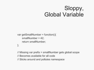 Sloppy, Global Variable var getSmallNumber = function(){ smallNumber = 42;  return smallNumber; }; // Missing var prefix = smallNumber gets global scope // Becomes available for all code // Sticks around and pollutes namespace 