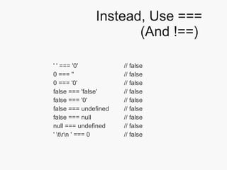 Instead, Use === (And !==)  '' === '0'  // false 0 === ''  // false 0 === '0'  // false false === 'false'  // false false === '0'  // false false === undefined  // false false === null  // false null === undefined  // false ' \t\r\n ' === 0  // false 