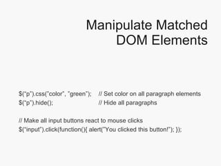 Manipulate Matched DOM Elements $(“p”).css(”color”, ”green”);  // Set color on all paragraph elements $(“p”).hide();  // Hide all paragraphs // Make all input buttons react to mouse clicks $(“input”).click(function(){ alert(”You clicked this button!”); });  