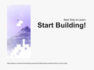 Best Way to Learn: Start Building! http://ajaxian.com/archives/writing-a-javascript-tetris-lessons-learned-from-a-ruby-chap 