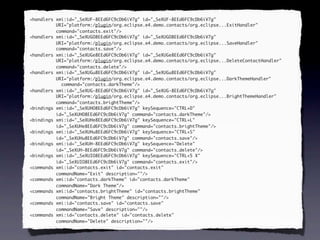 <handlers xmi:id="_SeXUF-8EEd6FC9cDb6iV7g" id="_SeXUF-8EEd6FC9cDb6iV7g"
          URI="platform:/plugin/org.eclipse.e4.demo.contacts/org.eclipse...ExitHandler"
          command="contacts.exit"/>
<handlers xmi:id="_SeXUGO8EEd6FC9cDb6iV7g" id="_SeXUGO8EEd6FC9cDb6iV7g"
          URI="platform:/plugin/org.eclipse.e4.demo.contacts/org.eclipse...SaveHandler"
          command="contacts.save"/>
<handlers xmi:id="_SeXUGe8EEd6FC9cDb6iV7g" id="_SeXUGe8EEd6FC9cDb6iV7g"
          URI="platform:/plugin/org.eclipse.e4.demo.contacts/org.eclipse...DeleteContactHandler"
          command="contacts.delete"/>
<handlers xmi:id="_SeXUGu8EEd6FC9cDb6iV7g" id="_SeXUGu8EEd6FC9cDb6iV7g"
          URI="platform:/plugin/org.eclipse.e4.demo.contacts/org.eclipse...DarkThemeHandler"
            command="contacts.darkTheme"/>
<handlers xmi:id="_SeXUG-8EEd6FC9cDb6iV7g" id="_SeXUG-8EEd6FC9cDb6iV7g"
          URI="platform:/plugin/org.eclipse.e4.demo.contacts/org.eclipse...BrightThemeHandler"
          command="contacts.brightTheme"/>
<bindings xmi:id="_SeXUHO8EEd6FC9cDb6iV7g" keySequence="CTRL+D"
          id="_SeXUHO8EEd6FC9cDb6iV7g" command="contacts.darkTheme"/>
<bindings xmi:id="_SeXUHe8EEd6FC9cDb6iV7g" keySequence="CTRL+L"
          id="_SeXUHe8EEd6FC9cDb6iV7g" command="contacts.brightTheme"/>
<bindings xmi:id="_SeXUHu8EEd6FC9cDb6iV7g" keySequence="CTRL+S"
          id="_SeXUHu8EEd6FC9cDb6iV7g" command="contacts.save"/>
<bindings xmi:id="_SeXUH-8EEd6FC9cDb6iV7g" keySequence="Delete"
          id="_SeXUH-8EEd6FC9cDb6iV7g" command="contacts.delete"/>
<bindings xmi:id="_SeXUIO8EEd6FC9cDb6iV7g" keySequence="CTRL+5 X"
          id="_SeXUIO8EEd6FC9cDb6iV7g" command="contacts.exit"/>
<commands xmi:id="contacts.exit" id="contacts.exit"
          commandName="Exit" description=""/>
<commands xmi:id="contacts.darkTheme" id="contacts.darkTheme"
          commandName="Dark Theme"/>
<commands xmi:id="contacts.brightTheme" id="contacts.brightTheme"
          commandName="Bright Theme" description=""/>
<commands xmi:id="contacts.save" id="contacts.save"
          commandName="Save" description=""/>
<commands xmi:id="contacts.delete" id="contacts.delete"
          commandName="Delete" description=""/>
 