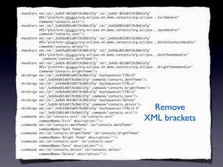 <handlers xmi:id="_SeXUF-8EEd6FC9cDb6iV7g" id="_SeXUF-8EEd6FC9cDb6iV7g"
          URI="platform:/plugin/org.eclipse.e4.demo.contacts/org.eclipse...ExitHandler"
          command="contacts.exit"/>
<handlers xmi:id="_SeXUGO8EEd6FC9cDb6iV7g" id="_SeXUGO8EEd6FC9cDb6iV7g"
          URI="platform:/plugin/org.eclipse.e4.demo.contacts/org.eclipse...SaveHandler"
          command="contacts.save"/>
<handlers xmi:id="_SeXUGe8EEd6FC9cDb6iV7g" id="_SeXUGe8EEd6FC9cDb6iV7g"
          URI="platform:/plugin/org.eclipse.e4.demo.contacts/org.eclipse...DeleteContactHandler"
          command="contacts.delete"/>
<handlers xmi:id="_SeXUGu8EEd6FC9cDb6iV7g" id="_SeXUGu8EEd6FC9cDb6iV7g"
          URI="platform:/plugin/org.eclipse.e4.demo.contacts/org.eclipse...DarkThemeHandler"
            command="contacts.darkTheme"/>
<handlers xmi:id="_SeXUG-8EEd6FC9cDb6iV7g" id="_SeXUG-8EEd6FC9cDb6iV7g"
          URI="platform:/plugin/org.eclipse.e4.demo.contacts/org.eclipse...BrightThemeHandler"
          command="contacts.brightTheme"/>
<bindings xmi:id="_SeXUHO8EEd6FC9cDb6iV7g" keySequence="CTRL+D"
          id="_SeXUHO8EEd6FC9cDb6iV7g" command="contacts.darkTheme"/>
<bindings xmi:id="_SeXUHe8EEd6FC9cDb6iV7g" keySequence="CTRL+L"
          id="_SeXUHe8EEd6FC9cDb6iV7g" command="contacts.brightTheme"/>
<bindings xmi:id="_SeXUHu8EEd6FC9cDb6iV7g" keySequence="CTRL+S"
          id="_SeXUHu8EEd6FC9cDb6iV7g" command="contacts.save"/>
<bindings xmi:id="_SeXUH-8EEd6FC9cDb6iV7g" keySequence="Delete"
          id="_SeXUH-8EEd6FC9cDb6iV7g" command="contacts.delete"/>
<bindings xmi:id="_SeXUIO8EEd6FC9cDb6iV7g" keySequence="CTRL+5 X"
          id="_SeXUIO8EEd6FC9cDb6iV7g" command="contacts.exit"/>
                                                                     Remove
<commands xmi:id="contacts.exit" id="contacts.exit"
          commandName="Exit" description=""/>                      XML brackets
<commands xmi:id="contacts.darkTheme" id="contacts.darkTheme"
          commandName="Dark Theme"/>
<commands xmi:id="contacts.brightTheme" id="contacts.brightTheme"
          commandName="Bright Theme" description=""/>
<commands xmi:id="contacts.save" id="contacts.save"
          commandName="Save" description=""/>
<commands xmi:id="contacts.delete" id="contacts.delete"
          commandName="Delete" description=""/>
 