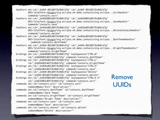 <handlers xmi:id="_SeXUF-8EEd6FC9cDb6iV7g" id="_SeXUF-8EEd6FC9cDb6iV7g"
 handlers
          URI="platform:/plugin/org.eclipse.e4.demo.contacts/org.eclipse...ExitHandler"
          command="contacts.exit"
          command="contacts.exit"/>
<handlers xmi:id="_SeXUGO8EEd6FC9cDb6iV7g" id="_SeXUGO8EEd6FC9cDb6iV7g"
 handlers
          URI="platform:/plugin/org.eclipse.e4.demo.contacts/org.eclipse...SaveHandler"
          command="contacts.save"
          command="contacts.save"/>
<handlers xmi:id="_SeXUGe8EEd6FC9cDb6iV7g" id="_SeXUGe8EEd6FC9cDb6iV7g"
 handlers
          URI="platform:/plugin/org.eclipse.e4.demo.contacts/org.eclipse...DeleteContactHandler"
          command="contacts.delete"
          command="contacts.delete"/>
<handlers xmi:id="_SeXUGu8EEd6FC9cDb6iV7g" id="_SeXUGu8EEd6FC9cDb6iV7g"
 handlers
          URI="platform:/plugin/org.eclipse.e4.demo.contacts/org.eclipse...DarkThemeHandler"
            command="contacts.darkTheme"
            command="contacts.darkTheme"/>
<handlers xmi:id="_SeXUG-8EEd6FC9cDb6iV7g" id="_SeXUG-8EEd6FC9cDb6iV7g"
 handlers
          URI="platform:/plugin/org.eclipse.e4.demo.contacts/org.eclipse...BrightThemeHandler"
          command="contacts.brightTheme"
          command="contacts.brightTheme"/>
<bindings xmi:id="_SeXUHO8EEd6FC9cDb6iV7g" keySequence="CTRL+D"
 bindings
          id="_SeXUHO8EEd6FC9cDb6iV7g" command="contacts.darkTheme"/>
                                        command="contacts.darkTheme"
<bindings xmi:id="_SeXUHe8EEd6FC9cDb6iV7g" keySequence="CTRL+L"
 bindings
          id="_SeXUHe8EEd6FC9cDb6iV7g" command="contacts.brightTheme"/>
                                        command="contacts.brightTheme"
<bindings xmi:id="_SeXUHu8EEd6FC9cDb6iV7g" keySequence="CTRL+S"
 bindings
          id="_SeXUHu8EEd6FC9cDb6iV7g" command="contacts.save"/>
                                        command="contacts.save"
<bindings xmi:id="_SeXUH-8EEd6FC9cDb6iV7g" keySequence="Delete"
 bindings

                                                                         Remove
          id="_SeXUH-8EEd6FC9cDb6iV7g" command="contacts.delete"/>
                                        command="contacts.delete"
<bindings xmi:id="_SeXUIO8EEd6FC9cDb6iV7g" keySequence="CTRL+5 X"
 bindings
          id="_SeXUIO8EEd6FC9cDb6iV7g" command="contacts.exit"/>
                                        command="contacts.exit"
<commands xmi:id="contacts.exit" id="contacts.exit"
 commands
          commandName="Exit" description=""/>
                             description=""                              UUIDs
<commands xmi:id="contacts.darkTheme" id="contacts.darkTheme"
 commands
          commandName="Dark Theme"/>
                            Theme"
<commands xmi:id="contacts.brightTheme" id="contacts.brightTheme"
 commands
          commandName="Bright Theme" description=""/>
                                      description=""
<commands xmi:id="contacts.save" id="contacts.save"
 commands
          commandName="Save" description=""/>
                             description=""
<commands xmi:id="contacts.delete" id="contacts.delete"
 commands
          commandName="Delete" description=""/>
                               description=""
 