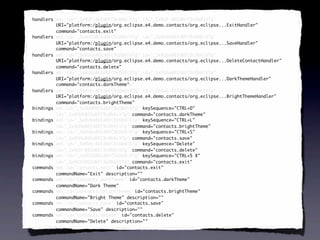 <handlers xmi:id="_SeXUF-8EEd6FC9cDb6iV7g" id="_SeXUF-8EEd6FC9cDb6iV7g"
 handlers
          URI="platform:/plugin/org.eclipse.e4.demo.contacts/org.eclipse...ExitHandler"
          command="contacts.exit"
          command="contacts.exit"/>
<handlers xmi:id="_SeXUGO8EEd6FC9cDb6iV7g" id="_SeXUGO8EEd6FC9cDb6iV7g"
 handlers
          URI="platform:/plugin/org.eclipse.e4.demo.contacts/org.eclipse...SaveHandler"
          command="contacts.save"
          command="contacts.save"/>
<handlers xmi:id="_SeXUGe8EEd6FC9cDb6iV7g" id="_SeXUGe8EEd6FC9cDb6iV7g"
 handlers
          URI="platform:/plugin/org.eclipse.e4.demo.contacts/org.eclipse...DeleteContactHandler"
          command="contacts.delete"
          command="contacts.delete"/>
<handlers xmi:id="_SeXUGu8EEd6FC9cDb6iV7g" id="_SeXUGu8EEd6FC9cDb6iV7g"
 handlers
          URI="platform:/plugin/org.eclipse.e4.demo.contacts/org.eclipse...DarkThemeHandler"
          command="contacts.darkTheme"
            command="contacts.darkTheme"
            command="contacts.darkTheme"/>
<handlers xmi:id="_SeXUG-8EEd6FC9cDb6iV7g" id="_SeXUG-8EEd6FC9cDb6iV7g"
 handlers
          URI="platform:/plugin/org.eclipse.e4.demo.contacts/org.eclipse...BrightThemeHandler"
          command="contacts.brightTheme"
          command="contacts.brightTheme"/>
<bindings xmi:id="_SeXUHO8EEd6FC9cDb6iV7g" keySequence="CTRL+D"
 bindings
          id="_SeXUHO8EEd6FC9cDb6iV7g" command="contacts.darkTheme"/>
                                        command="contacts.darkTheme"
<bindings xmi:id="_SeXUHe8EEd6FC9cDb6iV7g" keySequence="CTRL+L"
 bindings
          id="_SeXUHe8EEd6FC9cDb6iV7g" command="contacts.brightTheme"/>
                                        command="contacts.brightTheme"
<bindings xmi:id="_SeXUHu8EEd6FC9cDb6iV7g" keySequence="CTRL+S"
 bindings
          id="_SeXUHu8EEd6FC9cDb6iV7g" command="contacts.save"/>
                                        command="contacts.save"
<bindings xmi:id="_SeXUH-8EEd6FC9cDb6iV7g" keySequence="Delete"
 bindings
          id="_SeXUH-8EEd6FC9cDb6iV7g" command="contacts.delete"/>
                                        command="contacts.delete"
<bindings xmi:id="_SeXUIO8EEd6FC9cDb6iV7g" keySequence="CTRL+5 X"
 bindings
          id="_SeXUIO8EEd6FC9cDb6iV7g" command="contacts.exit"/>
                                        command="contacts.exit"
<commands xmi:id="contacts.exit" id="contacts.exit"
 commands
          commandName="Exit" description=""/>
                             description=""
<commands xmi:id="contacts.darkTheme" id="contacts.darkTheme"
 commands
          commandName="Dark Theme"/>
                            Theme"
<commands xmi:id="contacts.brightTheme" id="contacts.brightTheme"
 commands
          commandName="Bright Theme" description=""/>
                                      description=""
<commands xmi:id="contacts.save" id="contacts.save"
 commands
          commandName="Save" description=""/>
                             description=""
<commands xmi:id="contacts.delete" id="contacts.delete"
 commands
          commandName="Delete" description=""/>
                               description=""
 