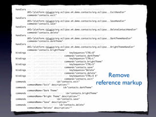 <handlers xmi:id="_SeXUF-8EEd6FC9cDb6iV7g" id="_SeXUF-8EEd6FC9cDb6iV7g"
 handlers
          URI="platform:/plugin/org.eclipse.e4.demo.contacts/org.eclipse...ExitHandler"
          command="contacts.exit"
          command="contacts.exit"/>
<handlers xmi:id="_SeXUGO8EEd6FC9cDb6iV7g" id="_SeXUGO8EEd6FC9cDb6iV7g"
 handlers
          URI="platform:/plugin/org.eclipse.e4.demo.contacts/org.eclipse...SaveHandler"
          command="contacts.save"
          command="contacts.save"/>
<handlers xmi:id="_SeXUGe8EEd6FC9cDb6iV7g" id="_SeXUGe8EEd6FC9cDb6iV7g"
 handlers
          URI="platform:/plugin/org.eclipse.e4.demo.contacts/org.eclipse...DeleteContactHandler"
          command="contacts.delete"
          command="contacts.delete"/>
<handlers xmi:id="_SeXUGu8EEd6FC9cDb6iV7g" id="_SeXUGu8EEd6FC9cDb6iV7g"
 handlers
          URI="platform:/plugin/org.eclipse.e4.demo.contacts/org.eclipse...DarkThemeHandler"
          command="contacts.darkTheme"
            command="contacts.darkTheme"
            command="contacts.darkTheme"/>
<handlers xmi:id="_SeXUG-8EEd6FC9cDb6iV7g" id="_SeXUG-8EEd6FC9cDb6iV7g"
 handlers
          URI="platform:/plugin/org.eclipse.e4.demo.contacts/org.eclipse...BrightThemeHandler"
          command="contacts.brightTheme"
          command="contacts.brightTheme"/>
<bindings xmi:id="_SeXUHO8EEd6FC9cDb6iV7g" keySequence="CTRL+D"
 bindings
          id="_SeXUHO8EEd6FC9cDb6iV7g" command="contacts.darkTheme"/>
                                        command="contacts.darkTheme"
<bindings xmi:id="_SeXUHe8EEd6FC9cDb6iV7g" keySequence="CTRL+L"
 bindings
          id="_SeXUHe8EEd6FC9cDb6iV7g" command="contacts.brightTheme"/>
                                        command="contacts.brightTheme"
<bindings xmi:id="_SeXUHu8EEd6FC9cDb6iV7g" keySequence="CTRL+S"
 bindings
          id="_SeXUHu8EEd6FC9cDb6iV7g" command="contacts.save"/>
                                        command="contacts.save"
<bindings xmi:id="_SeXUH-8EEd6FC9cDb6iV7g" keySequence="Delete"
 bindings

                                                                    Remove
          id="_SeXUH-8EEd6FC9cDb6iV7g" command="contacts.delete"/>
                                        command="contacts.delete"
<bindings xmi:id="_SeXUIO8EEd6FC9cDb6iV7g" keySequence="CTRL+5 X"
 bindings
          id="_SeXUIO8EEd6FC9cDb6iV7g" command="contacts.exit"/>
                                        command="contacts.exit"
<commands xmi:id="contacts.exit" id="contacts.exit"
 commands
          commandName="Exit" description=""/>
                             description=""                    reference markup
<commands xmi:id="contacts.darkTheme" id="contacts.darkTheme"
 commands
          commandName="Dark Theme"/>
                            Theme"
<commands xmi:id="contacts.brightTheme" id="contacts.brightTheme"
 commands
          commandName="Bright Theme" description=""/>
                                      description=""
<commands xmi:id="contacts.save" id="contacts.save"
 commands
          commandName="Save" description=""/>
                             description=""
<commands xmi:id="contacts.delete" id="contacts.delete"
 commands
          commandName="Delete" description=""/>
                               description=""
 
