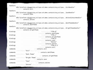 <handlers xmi:id="_SeXUF-8EEd6FC9cDb6iV7g" id="_SeXUF-8EEd6FC9cDb6iV7g"
 handlers
          URI="platform:/plugin/org.eclipse.e4.demo.contacts/org.eclipse...ExitHandler"
          command="contacts.exit"
          command="contacts.exit"/>
                   contacts.exit
<handlers xmi:id="_SeXUGO8EEd6FC9cDb6iV7g" id="_SeXUGO8EEd6FC9cDb6iV7g"
 handlers
          URI="platform:/plugin/org.eclipse.e4.demo.contacts/org.eclipse...SaveHandler"
          command="contacts.save"
          command="contacts.save"/>
                   contacts.save
<handlers xmi:id="_SeXUGe8EEd6FC9cDb6iV7g" id="_SeXUGe8EEd6FC9cDb6iV7g"
 handlers
          URI="platform:/plugin/org.eclipse.e4.demo.contacts/org.eclipse...DeleteContactHandler"
          command="contacts.delete"
          command="contacts.delete"/>
                   contacts.delete
<handlers xmi:id="_SeXUGu8EEd6FC9cDb6iV7g" id="_SeXUGu8EEd6FC9cDb6iV7g"
 handlers
          URI="platform:/plugin/org.eclipse.e4.demo.contacts/org.eclipse...DarkThemeHandler"
          command="contacts.darkTheme"
            command="contacts.darkTheme"
            command="contacts.darkTheme"/>
                   contacts.darkTheme
<handlers xmi:id="_SeXUG-8EEd6FC9cDb6iV7g" id="_SeXUG-8EEd6FC9cDb6iV7g"
 handlers
          URI="platform:/plugin/org.eclipse.e4.demo.contacts/org.eclipse...BrightThemeHandler"
          command="contacts.brightTheme"
          command="contacts.brightTheme"/>
                   contacts.brightTheme
<bindings xmi:id="_SeXUHO8EEd6FC9cDb6iV7g" keySequence="CTRL+D"
 bindings                                               "CTRL+D"
          id="_SeXUHO8EEd6FC9cDb6iV7g" command="contacts.darkTheme"/>
                                        command="contacts.darkTheme"
                                                 contacts.darkTheme
<bindings xmi:id="_SeXUHe8EEd6FC9cDb6iV7g" keySequence="CTRL+L"
 bindings                                               "CTRL+L"
          id="_SeXUHe8EEd6FC9cDb6iV7g" command="contacts.brightTheme"/>
                                        command="contacts.brightTheme"
                                                 contacts.brightTheme
<bindings xmi:id="_SeXUHu8EEd6FC9cDb6iV7g" keySequence="CTRL+S"
 bindings                                               "CTRL+S"
          id="_SeXUHu8EEd6FC9cDb6iV7g" command="contacts.save"/>
                                        command="contacts.save"
                                                 contacts.save
<bindings xmi:id="_SeXUH-8EEd6FC9cDb6iV7g" keySequence="Delete"
 bindings                                               "Delete"
          id="_SeXUH-8EEd6FC9cDb6iV7g" command="contacts.delete"/>
                                        command="contacts.delete"
                                                 contacts.delete
<bindings xmi:id="_SeXUIO8EEd6FC9cDb6iV7g" keySequence="CTRL+5 X"
 bindings                                               "CTRL+5
          id="_SeXUIO8EEd6FC9cDb6iV7g" command="contacts.exit"/>
                                        command="contacts.exit"
                                                 contacts.exit
<commands xmi:id="contacts.exit" id="contacts.exit"
 commands                             contacts.exit
          commandName="Exit" description=""/>
                      "Exit" description=""
<commands xmi:id="contacts.darkTheme" id="contacts.darkTheme"
 commands                                  contacts.darkTheme
          commandName="Dark Theme"/>
                      "Dark Theme"
<commands xmi:id="contacts.brightTheme" id="contacts.brightTheme"
 commands                                    contacts.brightTheme
          commandName="Bright Theme" description=""/>
                      "Bright         description=""
<commands xmi:id="contacts.save" id="contacts.save"
 commands                             contacts.save
          commandName="Save" description=""/>
                      "Save" description=""
<commands xmi:id="contacts.delete" id="contacts.delete"
 commands                               contacts.delete
          commandName="Delete" description=""/>
                      "Delete" description=""
 