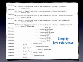 <handlers xmi:id="_SeXUF-8EEd6FC9cDb6iV7g" id="_SeXUF-8EEd6FC9cDb6iV7g"
 handlers
          URI="platform:/plugin/org.eclipse.e4.demo.contacts/org.eclipse...ExitHandler"
          command="contacts.exit"
          command="contacts.exit"/>
                   contacts.exit
<handlers xmi:id="_SeXUGO8EEd6FC9cDb6iV7g" id="_SeXUGO8EEd6FC9cDb6iV7g"
 handlers
          URI="platform:/plugin/org.eclipse.e4.demo.contacts/org.eclipse...SaveHandler"
          command="contacts.save"
          command="contacts.save"/>
                   contacts.save
<handlers xmi:id="_SeXUGe8EEd6FC9cDb6iV7g" id="_SeXUGe8EEd6FC9cDb6iV7g"
 handlers
          URI="platform:/plugin/org.eclipse.e4.demo.contacts/org.eclipse...DeleteContactHandler"
          command="contacts.delete"
          command="contacts.delete"/>
                   contacts.delete
<handlers xmi:id="_SeXUGu8EEd6FC9cDb6iV7g" id="_SeXUGu8EEd6FC9cDb6iV7g"
 handlers
          URI="platform:/plugin/org.eclipse.e4.demo.contacts/org.eclipse...DarkThemeHandler"
          command="contacts.darkTheme"
            command="contacts.darkTheme"
            command="contacts.darkTheme"/>
                   contacts.darkTheme
<handlers xmi:id="_SeXUG-8EEd6FC9cDb6iV7g" id="_SeXUG-8EEd6FC9cDb6iV7g"
 handlers
          URI="platform:/plugin/org.eclipse.e4.demo.contacts/org.eclipse...BrightThemeHandler"
          command="contacts.brightTheme"
          command="contacts.brightTheme"/>
                   contacts.brightTheme
<bindings xmi:id="_SeXUHO8EEd6FC9cDb6iV7g" keySequence="CTRL+D"
 bindings                                               "CTRL+D"
          id="_SeXUHO8EEd6FC9cDb6iV7g" command="contacts.darkTheme"/>
                                        command="contacts.darkTheme"
                                                 contacts.darkTheme
<bindings xmi:id="_SeXUHe8EEd6FC9cDb6iV7g" keySequence="CTRL+L"
 bindings                                               "CTRL+L"
          id="_SeXUHe8EEd6FC9cDb6iV7g" command="contacts.brightTheme"/>
                                        command="contacts.brightTheme"
                                                 contacts.brightTheme
<bindings xmi:id="_SeXUHu8EEd6FC9cDb6iV7g" keySequence="CTRL+S"
 bindings                                               "CTRL+S"
          id="_SeXUHu8EEd6FC9cDb6iV7g" command="contacts.save"/>
                                        command="contacts.save"
                                                 contacts.save
<bindings xmi:id="_SeXUH-8EEd6FC9cDb6iV7g" keySequence="Delete"
 bindings                                               "Delete"

 bindings
          id="_SeXUH-8EEd6FC9cDb6iV7g" command="contacts.delete"/>
                                        command="contacts.delete"
                                                 contacts.delete
<bindings xmi:id="_SeXUIO8EEd6FC9cDb6iV7g" keySequence="CTRL+5 X"
                                                        "CTRL+5
                                                                      Simplify
          id="_SeXUIO8EEd6FC9cDb6iV7g" command="contacts.exit"/>
                                        command="contacts.exit"
                                                 contacts.exit
<commands xmi:id="contacts.exit" id="contacts.exit"
 commands                             contacts.exit
          commandName="Exit" description=""/>
                      "Exit" description=""
                                                                  Java references
<commands xmi:id="contacts.darkTheme" id="contacts.darkTheme"
 commands                                  contacts.darkTheme
          commandName="Dark Theme"/>
                      "Dark Theme"
<commands xmi:id="contacts.brightTheme" id="contacts.brightTheme"
 commands                                    contacts.brightTheme
          commandName="Bright Theme" description=""/>
                      "Bright         description=""
<commands xmi:id="contacts.save" id="contacts.save"
 commands                             contacts.save
          commandName="Save" description=""/>
                      "Save" description=""
<commands xmi:id="contacts.delete" id="contacts.delete"
 commands                               contacts.delete
          commandName="Delete" description=""/>
                      "Delete" description=""
 