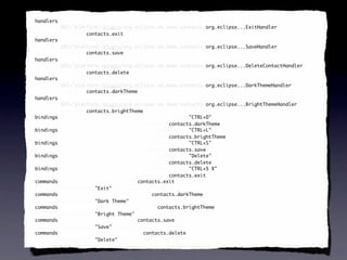 <handlers xmi:id="_SeXUF-8EEd6FC9cDb6iV7g" id="_SeXUF-8EEd6FC9cDb6iV7g"
 handlers
          URI="platform:/plugin/org.eclipse.e4.demo.contacts/org.eclipse...ExitHandler"
                                                               org.eclipse...ExitHandler
          command="contacts.exit"
          command="contacts.exit"/>
                   contacts.exit
<handlers xmi:id="_SeXUGO8EEd6FC9cDb6iV7g" id="_SeXUGO8EEd6FC9cDb6iV7g"
 handlers
          URI="platform:/plugin/org.eclipse.e4.demo.contacts/org.eclipse...SaveHandler"
                                                               org.eclipse...SaveHandler
          command="contacts.save"
          command="contacts.save"/>
                   contacts.save
<handlers xmi:id="_SeXUGe8EEd6FC9cDb6iV7g" id="_SeXUGe8EEd6FC9cDb6iV7g"
 handlers
          URI="platform:/plugin/org.eclipse.e4.demo.contacts/org.eclipse...DeleteContactHandler"
                                                               org.eclipse...DeleteContactHandler
          command="contacts.delete"
          command="contacts.delete"/>
                   contacts.delete
<handlers xmi:id="_SeXUGu8EEd6FC9cDb6iV7g" id="_SeXUGu8EEd6FC9cDb6iV7g"
 handlers
          URI="platform:/plugin/org.eclipse.e4.demo.contacts/org.eclipse...DarkThemeHandler"
                                                               org.eclipse...DarkThemeHandler
          command="contacts.darkTheme"
            command="contacts.darkTheme"
            command="contacts.darkTheme"/>
                   contacts.darkTheme
<handlers xmi:id="_SeXUG-8EEd6FC9cDb6iV7g" id="_SeXUG-8EEd6FC9cDb6iV7g"
 handlers
          URI="platform:/plugin/org.eclipse.e4.demo.contacts/org.eclipse...BrightThemeHandler"
                                                               org.eclipse...BrightThemeHandler
          command="contacts.brightTheme"
          command="contacts.brightTheme"/>
                   contacts.brightTheme
<bindings xmi:id="_SeXUHO8EEd6FC9cDb6iV7g" keySequence="CTRL+D"
 bindings                                               "CTRL+D"
          id="_SeXUHO8EEd6FC9cDb6iV7g" command="contacts.darkTheme"/>
                                        command="contacts.darkTheme"
                                                 contacts.darkTheme
<bindings xmi:id="_SeXUHe8EEd6FC9cDb6iV7g" keySequence="CTRL+L"
 bindings                                               "CTRL+L"
          id="_SeXUHe8EEd6FC9cDb6iV7g" command="contacts.brightTheme"/>
                                        command="contacts.brightTheme"
                                                 contacts.brightTheme
<bindings xmi:id="_SeXUHu8EEd6FC9cDb6iV7g" keySequence="CTRL+S"
 bindings                                               "CTRL+S"
          id="_SeXUHu8EEd6FC9cDb6iV7g" command="contacts.save"/>
                                        command="contacts.save"
                                                 contacts.save
<bindings xmi:id="_SeXUH-8EEd6FC9cDb6iV7g" keySequence="Delete"
 bindings                                               "Delete"
          id="_SeXUH-8EEd6FC9cDb6iV7g" command="contacts.delete"/>
                                        command="contacts.delete"
                                                 contacts.delete
<bindings xmi:id="_SeXUIO8EEd6FC9cDb6iV7g" keySequence="CTRL+5 X"
 bindings                                               "CTRL+5
          id="_SeXUIO8EEd6FC9cDb6iV7g" command="contacts.exit"/>
                                        command="contacts.exit"
                                                 contacts.exit
<commands xmi:id="contacts.exit" id="contacts.exit"
 commands                             contacts.exit
          commandName="Exit" description=""/>
                      "Exit" description=""
<commands xmi:id="contacts.darkTheme" id="contacts.darkTheme"
 commands                                  contacts.darkTheme
          commandName="Dark Theme"/>
                      "Dark Theme"
<commands xmi:id="contacts.brightTheme" id="contacts.brightTheme"
 commands                                    contacts.brightTheme
          commandName="Bright Theme" description=""/>
                      "Bright         description=""
<commands xmi:id="contacts.save" id="contacts.save"
 commands                             contacts.save
          commandName="Save" description=""/>
                      "Save" description=""
<commands xmi:id="contacts.delete" id="contacts.delete"
 commands                               contacts.delete
          commandName="Delete" description=""/>
                      "Delete" description=""
 