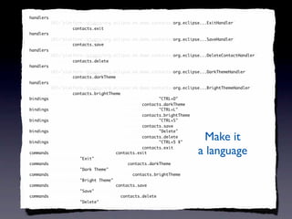 <handlers xmi:id="_SeXUF-8EEd6FC9cDb6iV7g" id="_SeXUF-8EEd6FC9cDb6iV7g"
 handlers
          URI="platform:/plugin/org.eclipse.e4.demo.contacts/org.eclipse...ExitHandler"
                                                               org.eclipse...ExitHandler
          command="contacts.exit"
          command="contacts.exit"/>
                   contacts.exit
<handlers xmi:id="_SeXUGO8EEd6FC9cDb6iV7g" id="_SeXUGO8EEd6FC9cDb6iV7g"
 handlers
          URI="platform:/plugin/org.eclipse.e4.demo.contacts/org.eclipse...SaveHandler"
                                                               org.eclipse...SaveHandler
          command="contacts.save"
          command="contacts.save"/>
                   contacts.save
<handlers xmi:id="_SeXUGe8EEd6FC9cDb6iV7g" id="_SeXUGe8EEd6FC9cDb6iV7g"
 handlers
          URI="platform:/plugin/org.eclipse.e4.demo.contacts/org.eclipse...DeleteContactHandler"
                                                               org.eclipse...DeleteContactHandler
          command="contacts.delete"
          command="contacts.delete"/>
                   contacts.delete
<handlers xmi:id="_SeXUGu8EEd6FC9cDb6iV7g" id="_SeXUGu8EEd6FC9cDb6iV7g"
 handlers
          URI="platform:/plugin/org.eclipse.e4.demo.contacts/org.eclipse...DarkThemeHandler"
                                                               org.eclipse...DarkThemeHandler
          command="contacts.darkTheme"
            command="contacts.darkTheme"
            command="contacts.darkTheme"/>
                   contacts.darkTheme
<handlers xmi:id="_SeXUG-8EEd6FC9cDb6iV7g" id="_SeXUG-8EEd6FC9cDb6iV7g"
 handlers
          URI="platform:/plugin/org.eclipse.e4.demo.contacts/org.eclipse...BrightThemeHandler"
                                                               org.eclipse...BrightThemeHandler
          command="contacts.brightTheme"
          command="contacts.brightTheme"/>
                   contacts.brightTheme
<bindings xmi:id="_SeXUHO8EEd6FC9cDb6iV7g" keySequence="CTRL+D"
 bindings                                               "CTRL+D"
          id="_SeXUHO8EEd6FC9cDb6iV7g" command="contacts.darkTheme"/>
                                        command="contacts.darkTheme"
                                                 contacts.darkTheme
<bindings xmi:id="_SeXUHe8EEd6FC9cDb6iV7g" keySequence="CTRL+L"
 bindings                                               "CTRL+L"
          id="_SeXUHe8EEd6FC9cDb6iV7g" command="contacts.brightTheme"/>
                                        command="contacts.brightTheme"
                                                 contacts.brightTheme
<bindings xmi:id="_SeXUHu8EEd6FC9cDb6iV7g" keySequence="CTRL+S"
 bindings                                               "CTRL+S"
          id="_SeXUHu8EEd6FC9cDb6iV7g" command="contacts.save"/>
                                        command="contacts.save"
                                                 contacts.save
<bindings xmi:id="_SeXUH-8EEd6FC9cDb6iV7g" keySequence="Delete"
 bindings                                               "Delete"

 bindings
          id="_SeXUH-8EEd6FC9cDb6iV7g" command="contacts.delete"/>
                                        command="contacts.delete"
                                                 contacts.delete
<bindings xmi:id="_SeXUIO8EEd6FC9cDb6iV7g" keySequence="CTRL+5 X"
                                                        "CTRL+5
                                                                          Make it
          id="_SeXUIO8EEd6FC9cDb6iV7g" command="contacts.exit"/>
                                        command="contacts.exit"
                                                 contacts.exit
<commands xmi:id="contacts.exit" id="contacts.exit"
 commands                             contacts.exit
          commandName="Exit" description=""/>
                      "Exit" description=""
                                                                        a language
<commands xmi:id="contacts.darkTheme" id="contacts.darkTheme"
 commands                                  contacts.darkTheme
          commandName="Dark Theme"/>
                      "Dark Theme"
<commands xmi:id="contacts.brightTheme" id="contacts.brightTheme"
 commands                                    contacts.brightTheme
          commandName="Bright Theme" description=""/>
                      "Bright         description=""
<commands xmi:id="contacts.save" id="contacts.save"
 commands                             contacts.save
          commandName="Save" description=""/>
                      "Save" description=""
<commands xmi:id="contacts.delete" id="contacts.delete"
 commands                               contacts.delete
          commandName="Delete" description=""/>
                      "Delete" description=""
 