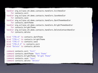 handler   org.eclipse.e4.demo.contacts.handlers.ExitHandler
    for   contacts.exit
handler   org.eclipse.e4.demo.contacts.handlers.SaveHandler
    for   contacts.save
handler   org.eclipse.e4.demo.contacts.handlers.DarkThemeHandler
    for   contacts.darkTheme
handler   org.eclipse.e4.demo.contacts.handlers.BrightThemeHandler
    for   contacts.brightTheme
handler   org.eclipse.e4.demo.contacts.handlers.DeleteContactHandler
    for   contacts.delete

bind   "CTRL+D" to contacts.darkTheme
bind   "CTRL+L" to contacts.brightTheme
bind   "CTRL+S" to contacts.save
bind   "CTRL+5 X" to contacts.exit
bind   "Delete" to contacts.delete

command   contacts.exit "Exit"
command   contacts.darkTheme "Dark Theme"
command   contacts.brightTheme "Bright Theme"
command   contacts.save "Save"
command   contacts.delete "Delete"
 
