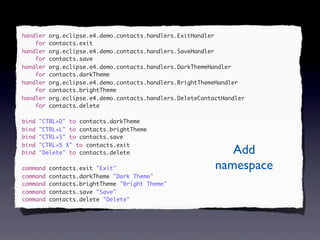 handler   org.eclipse.e4.demo.contacts.handlers.ExitHandler
    for   contacts.exit
handler   org.eclipse.e4.demo.contacts.handlers.SaveHandler
    for   contacts.save
handler   org.eclipse.e4.demo.contacts.handlers.DarkThemeHandler
    for   contacts.darkTheme
handler   org.eclipse.e4.demo.contacts.handlers.BrightThemeHandler
    for   contacts.brightTheme
handler   org.eclipse.e4.demo.contacts.handlers.DeleteContactHandler
    for   contacts.delete

bind   "CTRL+D" to contacts.darkTheme
bind   "CTRL+L" to contacts.brightTheme
bind   "CTRL+S" to contacts.save
bind   "CTRL+5 X" to contacts.exit
bind   "Delete" to contacts.delete                            Add
command   contacts.exit "Exit"                             namespace
command   contacts.darkTheme "Dark Theme"
command   contacts.brightTheme "Bright Theme"
command   contacts.save "Save"
command   contacts.delete "Delete"
 
