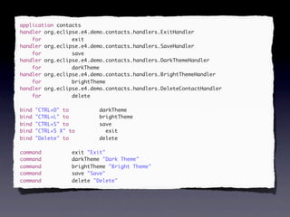 application contacts
handler org.eclipse.e4.demo.contacts.handlers.ExitHandler
handler contacts.exit
    for org.eclipse.e4.demo.contacts.handlers.ExitHandler
handler org.eclipse.e4.demo.contacts.handlers.SaveHandler
    for          exit
handler contacts.save
    for org.eclipse.e4.demo.contacts.handlers.SaveHandler
handler org.eclipse.e4.demo.contacts.handlers.DarkThemeHandler
    for          save
handler contacts.darkTheme
    for org.eclipse.e4.demo.contacts.handlers.DarkThemeHandler
handler org.eclipse.e4.demo.contacts.handlers.BrightThemeHandler
    for          darkTheme
handler contacts.brightTheme
    for org.eclipse.e4.demo.contacts.handlers.BrightThemeHandler
handler org.eclipse.e4.demo.contacts.handlers.DeleteContactHandler
    for          brightTheme
handler contacts.delete
    for org.eclipse.e4.demo.contacts.handlers.DeleteContactHandler
    for          delete
bind "CTRL+D" to contacts.darkTheme
bind "CTRL+L" to contacts.brightTheme
     "CTRL+D"              darkTheme
bind "CTRL+S" to contacts.save
     "CTRL+L"              brightTheme
bind "CTRL+5 X" to contacts.ex
     "CTRL+S" to           save
bind "CTRL+5 X" to           exit
bind "Delete" to
it                         delete

command   contacts.exit "Exit"
                   exit
command   contacts.darkTheme "Dark Theme"
                   darkTheme
command   contacts.brightTheme "Bright Theme"
                   brightTheme
command   contacts.save "Save"
                   save
command   contacts.delete "Delete"
                   delete
 