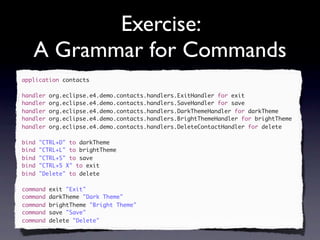 Exercise:
   A Grammar for Commands
application contacts

handler   org.eclipse.e4.demo.contacts.handlers.ExitHandler for exit
handler   org.eclipse.e4.demo.contacts.handlers.SaveHandler for save
handler   org.eclipse.e4.demo.contacts.handlers.DarkThemeHandler for darkTheme
handler   org.eclipse.e4.demo.contacts.handlers.BrightThemeHandler for brightTheme
handler   org.eclipse.e4.demo.contacts.handlers.DeleteContactHandler for delete

bind   "CTRL+D" to darkTheme
bind   "CTRL+L" to brightTheme
bind   "CTRL+S" to save
bind   "CTRL+5 X" to exit
bind   "Delete" to delete

command   exit "Exit"
command   darkTheme "Dark Theme"
command   brightTheme "Bright Theme"
command   save "Save"
command   delete "Delete"
 