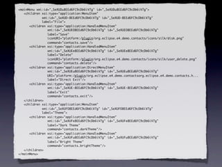 <mainMenu xmi:id="_SeXUDu8EEd6FC9cDb6iV7g" id="_SeXUDu8EEd6FC9cDb6iV7g">
   <children xsi:type="application:MenuItem"
             xmi:id="_SeXUD-8EEd6FC9cDb6iV7g" id="_SeXUD-8EEd6FC9cDb6iV7g"
             label="File">
      <children xsi:type="application:HandledMenuItem"
                xmi:id="_SeXUEO8EEd6FC9cDb6iV7g" id="_SeXUEO8EEd6FC9cDb6iV7g"
                label="Save"
                iconURI="platform:/plugin/org.eclipse.e4.demo.contacts/icons/silk/disk.png"
                command="contacts.save"/>
      <children xsi:type="application:HandledMenuItem"
                xmi:id="_SeXUEe8EEd6FC9cDb6iV7g" id="_SeXUEe8EEd6FC9cDb6iV7g"
                label="Delete"
                iconURI="platform:/plugin/org.eclipse.e4.demo.contacts/icons/silk/user_delete.png"
                command="contacts.delete"/>
      <children xsi:type="application:DirectMenuItem"
                xmi:id="_SeXUEu8EEd6FC9cDb6iV7g" id="_SeXUEu8EEd6FC9cDb6iV7g"
                URI="platform:/plugin/org.eclipse.e4.demo.contactsorg.eclipse.e4.demo.contacts.h...
                label="Direct Exit"/>
      <children xsi:type="application:HandledMenuItem"
                xmi:id="_SeXUE-8EEd6FC9cDb6iV7g" id="_SeXUE-8EEd6FC9cDb6iV7g"
                label="Exit"
                command="contacts.exit"/>
   </children>
   <children xsi:type="application:MenuItem"
             xmi:id="_SeXUFO8EEd6FC9cDb6iV7g" id="_SeXUFO8EEd6FC9cDb6iV7g"
             label="Theme">
      <children xsi:type="application:HandledMenuItem"
                xmi:id="_SeXUFe8EEd6FC9cDb6iV7g" id="_SeXUFe8EEd6FC9cDb6iV7g"
                label="Dark Theme"
                command="contacts.darkTheme"/>
      <children xsi:type="application:HandledMenuItem"
                xmi:id="_SeXUFu8EEd6FC9cDb6iV7g" id="_SeXUFu8EEd6FC9cDb6iV7g"
                label="Bright Theme"
                command="contacts.brightTheme"/>
   </children>
</mainMenu>
 