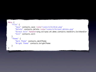 Menu {
	 "File" {
	 	 "Save" contacts.save icon="icons/silk/disk.png"
	 	 "Delete" contacts.delete icon="icons/silk/user_delete.png"
	 	 "Direct Exit" handler=org.eclipse.e4.demo.contacts.handlers.ExitHandler
	 	 "Exit" contacts.exit
	 }
	 "Theme" {
	 	 "Dark Theme" contacts.darkTheme
	 	 "Bright Theme" contacts.brightTheme
	 }
}
 