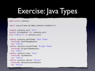 Exercise: Java Types
application contacts

import org.eclipse.e4.demo.contacts.handlers.*;

command contacts.exit "Exit"
handler ExitHandler for contacts.exit
bind "CTRL+5 X" to contacts.exit

command contacts.darkTheme "Dark Theme"
  handledBy DarkThemeHandler
  key "CTRL+D"
command contacts.brightTheme "Bright Theme"
  handledBy BrightThemeHandler
  key "CTRL+L"
command contacts.save "Save"
  handledBy SaveHandler
  key "CTRL+S"
command contacts.delete "Delete"
  handledBy DeleteContactHandler
  key "Delete"
 