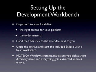 Setting Up the
    Development Workbench
•   Copy both to your local disk:

    •   the right archive for your platform

    •   the folder material

•   Hand the USB stick to the attendee next to you.

•   Unzip the archive and start the included Eclipse with a
    fresh workspace.

•   NOTE: On Windows systems, make sure you pick a short
    directory name and everything gets extracted without
    errors.
 