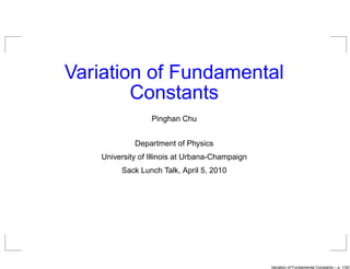 Variation of Fundamental
        Constants
                  Pinghan Chu


             Department of Physics
    University of Illinois at Urbana-Champaign
         Sack Lunch Talk, April 5, 2010




                                                 Variation of Fundamental Constants – p. 1/2
 