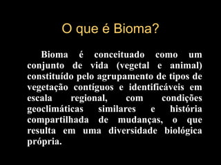 O que é Bioma? Bioma é conceituado como um conjunto de vida (vegetal e animal) constituído pelo agrupamento de tipos de vegetação contíguos e identificáveis em escala regional, com condições geoclimáticas similares e história compartilhada de mudanças, o que resulta em uma diversidade biológica própria.   