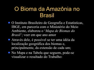 O Bioma da Amazônia no Brasil O Instituto Brasileiro de Geografia e Estatísticas, IBGE, em parceria com o Ministério do Meio Ambiente, elaborou o   ‘ Mapa de Biomas do Brasil’ ; veer em que ano amor Através dele, é possível se ter uma idéia da localização geográfica dos biomas e, principalmente, da extensão de cada um; No Mapa e na Tabela que seguem, pode-se visualizar o resultado do Trabalho: 