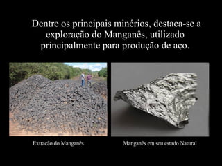Dentre os principais minérios, destaca-se a exploração do Manganês, utilizado principalmente para produção de aço. Extração do Manganês Manganês em seu estado Natural 