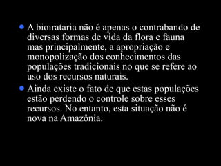 A bioirataria não é apenas o contrabando de diversas formas de vida da flora e fauna mas principalmente, a apropriação e monopolização dos conhecimentos das populações tradicionais no que se refere ao uso dos recursos naturais.  Ainda existe o fato de que estas populações estão perdendo o controle sobre esses recursos. No entanto, esta situação não é nova na Amazônia.  