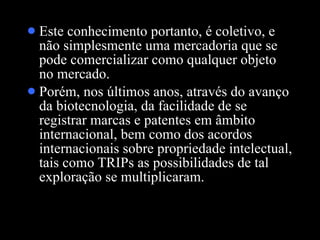 Este conhecimento portanto, é coletivo, e não simplesmente uma mercadoria que se pode comercializar como qualquer objeto no mercado.  Porém, nos últimos anos, através do avanço da biotecnologia, da facilidade de se registrar marcas e patentes em âmbito internacional, bem como dos acordos internacionais sobre propriedade intelectual, tais como TRIPs as possibilidades de tal exploração se multiplicaram.  