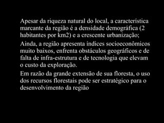 Apesar da riqueza natural do local, a característica marcante da região é a densidade demográfica (2 habitantes por km2) e a crescente urbanização; Ainda, a região apresenta índices socioeconômicos muito baixos, enfrenta obstáculos geográficos e de falta de infra-estrutura e de tecnologia que elevam o custo da exploração. Em razão da grande extensão de sua floresta, o uso dos recursos florestais pode ser estratégico para o desenvolvimento da região 