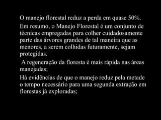 O manejo florestal reduz a perda em quase 50%. Em resumo, o Manejo Florestal é um conjunto de técnicas empregadas para colher cuidadosamente parte das árvores grandes de tal maneira que as menores, a serem colhidas futuramente, sejam protegidas.  A regeneração da floresta é mais rápida nas áreas manejadas; Há evidências de que o manejo reduz pela metade o tempo necessário para uma segunda extração em florestas já exploradas; 