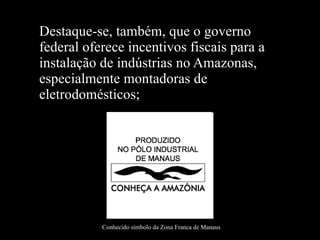 Destaque-se, também, que o governo federal oferece incentivos fiscais para a instalação de indústrias no Amazonas, especialmente montadoras de eletrodomésticos; Conhecido símbolo da Zona Franca de Manaus 