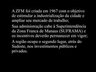 A ZFM foi criada em 1967 com o objetivo de estimular a industrialização da cidade e ampliar seu mercado de trabalho; Sua administração cabe à Superintendência da Zona Franca de Manaus (SUFRAMA) e os incentivos deverão permanecer em vigor; A região ocupa o segundo lugar, atrás do Sudeste, nos investimentos públicos e privados.  