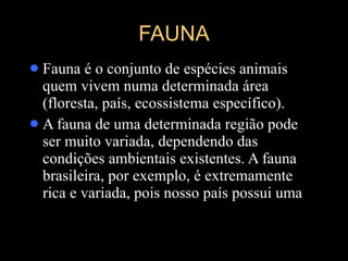 FAUNA Fauna é o conjunto de espécies animais quem vivem numa determinada área (floresta, país, ecossistema específico).  A fauna de uma determinada região pode ser muito variada, dependendo das condições ambientais existentes. A fauna brasileira, por exemplo, é extremamente rica e variada, pois nosso país possui uma 