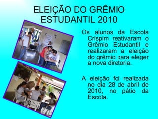 ELEIÇÃO DO GRÊMIO ESTUDANTIL 2010 Os alunos da Escola Crispim reativaram o Grêmio Estudantil e realizaram a eleição do grêmio para eleger a nova diretoria. A eleição foi realizada no dia 28 de abril de 2010, no pátio da Escola.