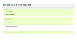 Templatetag ‘if’ mais esperta¶

 # Django 1.1
 {% ifnotequal a b %}
 ...
 {% endifnotequal %}


 # Django 1.2
 {% if a != b %}
 ...
 {% endif %}


   operadores suportados:




 ==, !=, <, >, <=, >=, in, not in
 