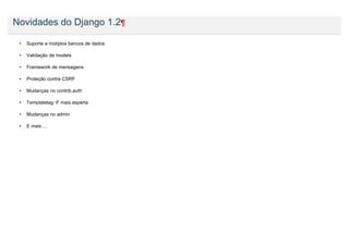 Novidades do Django 1.2¶

 •   Suporte a mútiplos bancos de dados

 •   Validação de models

 •   Framework de mensagens

 •   Proteção contra CSRF

 •   Mudanças no contrib.auth

 •   Templatetag ‘if’ mais esperta

 •   Mudanças no admin

 •   E mais ...
 