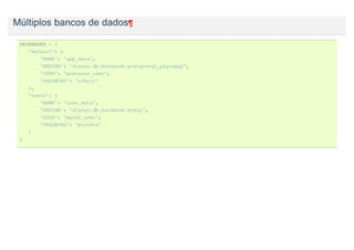 Múltiplos bancos de dados¶

 DATABASES = {
     'default': {
          'NAME': 'app_data',
          'ENGINE': 'django.db.backends.postgresql_psycopg2',
          'USER': 'postgres_user',
          'PASSWORD': 's3krit'
     },
     'users': {
          'NAME': 'user_data',
          'ENGINE': 'django.db.backends.mysql',
          'USER': 'mysql_user',
          'PASSWORD': 'priv4te'
     }
 }
 