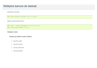 Múltiplos bancos de dados¶

   QuerySet.using()


   >>> User.objects.using('users').all()


   Model.save(using='db')


   >>> user = User(username='flavioamieiro')
   >>> user.save(using='users')


   Database routers


      Classes que definem quatro métodos:


         •   db_for_read

         •   db_for_write

         •   allow_relation

         •   allow_syncdb
 